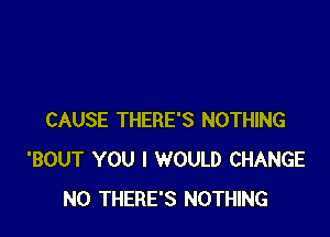 CAUSE THERE'S NOTHING
'BOUT YOU I WOULD CHANGE
N0 THERE'S NOTHING