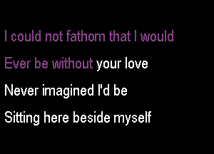 I could not fathom that I would
Ever be without your love

Never imagined I'd be

Sitting here beside myself