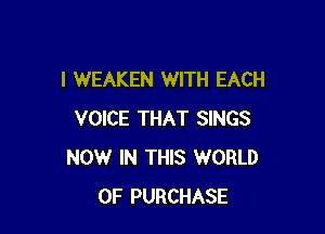 I WEAKEN WITH EACH

VOICE THAT SINGS
NOW IN THIS WORLD
OF PURCHASE