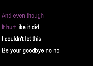 And even though

It hurt like it did
I couldn't let this

Be your goodbye no no