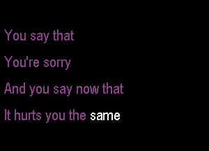 You say that

You're sorry

And you say now that

It hurts you the same