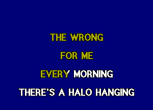 THE WRONG

FOR ME
EVERY MORNING
THERE'S A HALO HANGING