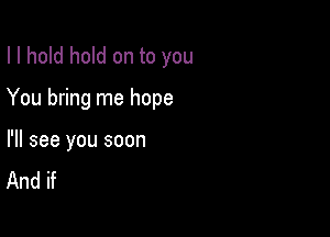 I I hold hold on to you

You bring me hope

I'll see you soon
And if