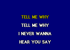 TELL ME WHY

TELL ME WHY
I NEVER WANNA
HEAR YOU SAY