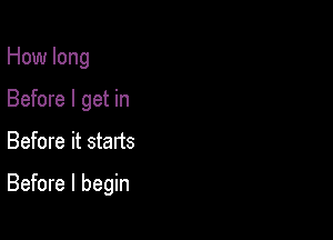 How long
Before I get in

Before it stads

Before I begin