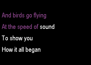 And birds go flying

At the speed of sound

To show you

How it all began