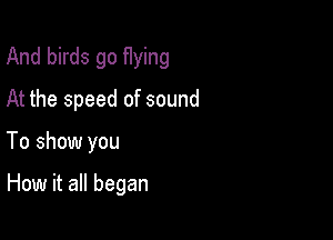 And birds go flying

At the speed of sound

To show you

How it all began