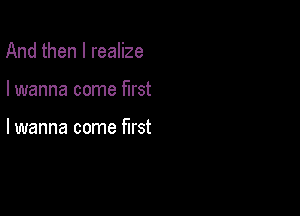 And then I realize

I wanna come first

lwanna come first