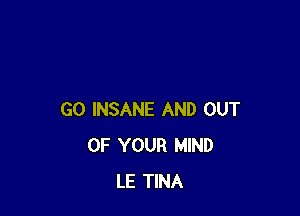 GO INSANE AND OUT
OF YOUR MIND
LE TINA