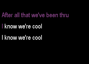 After all that we've been thru

I know we're cool

I know we're cool