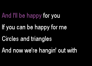 And I'll be happy for you
If you can be happy for me

Circles and triangles

And now we're hangin' out with