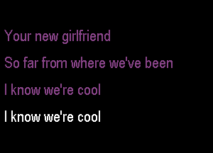 Your new girlfriend

So far from where we've been
I know we're cool

I know we're cool