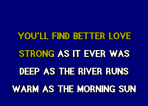 YOU'LL FIND BETTER LOVE

STRONG AS IT EVER WAS

DEEP AS THE RIVER RUNS
WARM AS THE MORNING SUN