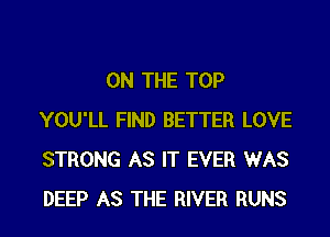 ON THE TOP
YOU'LL FIND BETTER LOVE
STRONG AS IT EVER WAS
DEEP AS THE RIVER RUNS