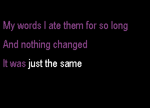 My words I ate them for so long

And nothing changed

It was just the same