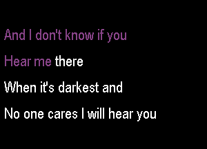 And I don't know if you
Hear me there
When it's darkest and

No one cares I will hear you