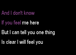 And I don't know

If you feel me here

But I can tell you one thing

ls clear I will feel you