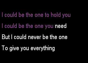 I could be the one to hold you
I could be the one you need

But I could never be the one

To give you everything