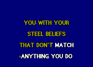 YOU- WITH YOUR

STEEL BELIEFS
THAT DON'T MATCH
.ANYTHING YOU DO