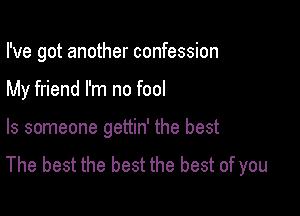 I've got another confession

My friend I'm no fool

ls someone gettin' the best
The best the best the best of you