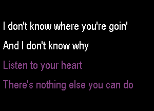 I don't know where you're goin'
And I don't know why

Listen to your heart

There's nothing else you can do