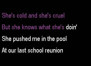 She's cold and she's cruel

But she knows what she's doin'

She pushed me in the pool

At our last school reunion
