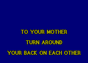 TO YOUR MOTHER
TURN AROUND
YOUR BACK ON EACH OTHER