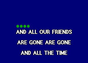 AND ALL OUR FRIENDS
ARE GONE ARE GONE
AND ALL THE TIME