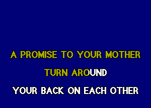 A PROMISE TO YOUR MOTHER
TURN AROUND
YOUR BACK ON EACH OTHER