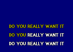 DO YOU REALLY WANT IT
DO YOU REALLY WANT IT
DO YOU REALLY WANT IT