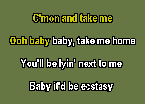 C'mon and take me
Ooh baby baby, take me home

You'll be lyin' next to me

Baby it'd be ecstasy