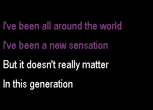 I've been all around the world
I've been a new sensation

But it doesn't really matter

In this generation