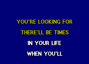 YOU'RE LOOKING FOR

THERE'LL BE TIMES
IN YOUR LIFE
WHEN YOU'LL