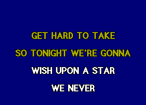 GET HARD TO TAKE

SO TONIGHT WE'RE GONNA
WISH UPON A STAR
WE NEVER