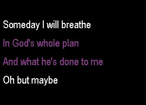 Someday I will breathe

In God's whole plan

And what he's done to me
Oh but maybe