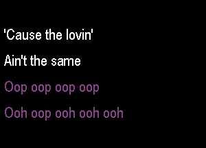 'Cause the lovin'

Ain't the same

Oop oop oop oop

Ooh oop ooh ooh ooh