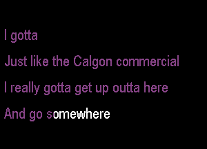 lgoua

Just like the Calgon commercial

I really gotta get up outta here

And go somewhere