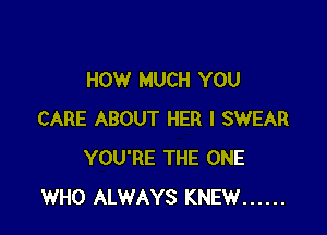 HOW MUCH YOU

CARE ABOUT HER I SWEAR
YOU'RE THE ONE
WHO ALWAYS KNEW ......