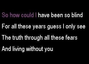 So how could I have been so blind

For all these years guess I only see

The truth through all these fears

And living without you