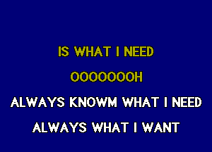 IS WHAT I NEED

OOOOOOOH
ALWAYS KNOWM WHAT I NEED
ALWAYS WHAT I WANT