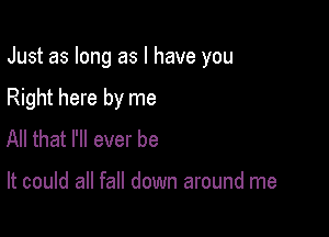 Just as long as l have you

Right here by me
All that I'll ever be

It could all fall down around me