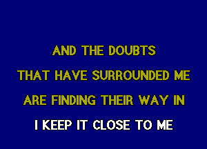 AND THE DOUBTS
THAT HAVE SURROUNDED ME
ARE FINDING THEIR WAY IN
I KEEP IT CLOSE TO ME