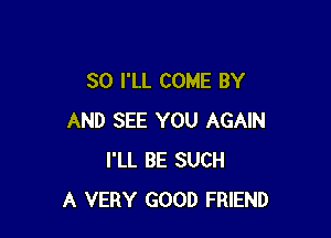 SO I'LL COME BY

AND SEE YOU AGAIN
I'LL BE SUCH
A VERY GOOD FRIEND