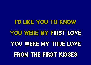 I'D LIKE YOU TO KNOWr
YOU WERE MY FIRST LOVE
YOU WERE MY TRUE LOVE

FROM THE FIRST KISSES