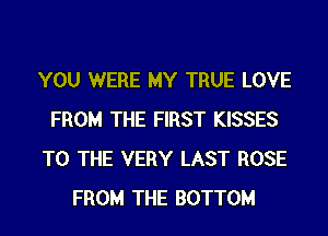 YOU WERE MY TRUE LOVE
FROM THE FIRST KISSES
TO THE VERY LAST ROSE
FROM THE BOTTOM