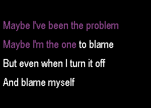 Maybe I've been the problem

Maybe I'm the one to blame
But even when I turn it off

And blame myself