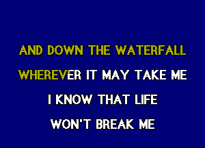 AND DOWN THE WATERFALL
WHEREVER IT MAY TAKE ME
I KNOWr THAT LIFE
WON'T BREAK ME