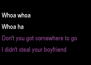 Whoa whoa
Whoa ha

Don't you got somewhere to go

I didn't steal your boyfriend