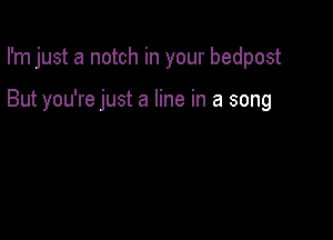 I'm just a notch in your bedpost

But you're just a line in a song