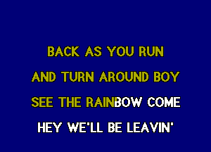 BACK AS YOU RUN

AND TURN AROUND BOY
SEE THE RAINBOW COME
HEY WE'LL BE LEAVIN'